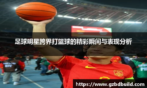 足球明星跨界打篮球的精彩瞬间与表现分析